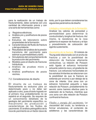 para la realización de un trabajo de
fracturamiento, debe contarse con una
cantidad de información previa y con
una serie de herramientas como:
?Registros eléctricos.
?Análisis pre y postfractura de pozos
vecinos.
?Estudios de laboratorio sobre
propiedades de la formación
?Características del fluido de fractura
y del apuntalante.
?Resultados del análisis de la presión
transitoria del yacimiento para
estimar su permeabilidad y daño.
?Simuladores del comportamiento de
la producción del yacimiento.
?Modelos para el diseño de fracturas
hidráulicas.
?Análisis de pruebas micro y
minifrac.
?Análisis postfractura de pozos
vecinos.
7.2. Consideraciones de diseño
El diseño de un trabajo de
fracturamiento es exclusivo para un
determinado pozo y no debe ser
aplicado a otro, pues el éxito logrado en
el primero muy probablemente no se
repetirá en el segundo. Se requiere de
un conocimiento detallado de la
geología del yacimiento específico, su
m e c a n i s m o d e p r o d u c c i ó n y
características de los fluidos de
yacimiento. El análisis petrográfico de la
roca de yacimiento es un factor clave de
éxito, por lo que deben considerarse los
siguientes parámetros de diseño:
Analizar los valores de porosidad y
permeabilidad para determinar la
conductividad y longitud de fractura. Así
mismo, la resistencia de la roca
gobierna el espesor de fractura y el tipo
y procedimiento de colocación del
agente sustentante.
El módulo de
Young está relacionado con el ancho de
fractura y con la posibilidad de
obtención de fracturas altamente
conductivas. La relación de Poisson
está ligada al esfuerzo horizontal
actuante sobre la roca y al gradiente de
fractura. Los esfuerzos horizontales en
los estratos limitantes se relacionan con
la posibilidad de que la fractura se
extienda por encima o por debajo de la
zona de interés. Una zona con un
esfuerzo horizontal pequeño y baja
relación de Poisson, probablemente no
servirá como barrera efectiva para la
extensión de la fractura, mientras que
una zona con alta relación de Poisson
confinará la fractura.
Fluidos y energía del yacimiento. La
viscosidad del crudo, su tendencia a
formar emulsiones, el contenido de
asfaltenos y las características de
Litología y mineralogía de la formación.
Geometría de la fractura.
GUÍA DE DISEÑO PARA
FRACTURAMIENTOS HIDRÁULICOS
 