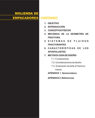 MOLIENDA DE
EMPACADORES CONTENIDO
1. OBJETIVO
2. INTRODUCCIÓN
3. CONCEPTOS FÍSICOS
4. MECÁNICA DE LA GEOMETRÍA DE
FRACTURA
5. S I S T E M A S D E F L U I D O S
FRACTURANTES
6. C A R A C T E R Í S T I C A S D E L O S
APUNTALANTES
7. METODOLOGÍADE DISEÑO
7.1. Fundamentos
7.2. Consideraciones de diseño
7.3. Evaluación durante el fractura-
miento
APÉNDICE 1. Nomenclatura
APÉNDICE 2. Referencias
 