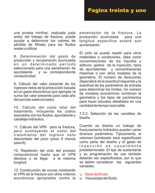 una prueba minifrac, realizada justo
antes del trabajo de fractura, puede
ayudar a determinar los valores de
pérdida de filtrado para los fluidos
reales a utilizar.
8. Determinación del gasto de
producción y recuperación acumulada
e n u n d e t e r m i n a d o p e r í o d o
seleccionado para una penetración de
apuntalante y su correspondiente
conductividad.
9. Cálculo del valor presente de los
ingresos netos de la producción basada
en un gasto discontinuo (por ejemplo: la
suma del valor presente para cada año
del período seleccionado).
10. Cálculo del costo total del
tratamiento, incluyendo los costos
asociados con los fluidos, apuntalante y
caballaje hidráulico.
11. Cálculo del VPN para la fractura,
pero sustrayendo el costo del
tratamiento del ingreso neto
descontado del pozo (paso 9 menos
paso 8).
12. Repetición del ciclo del proceso
computacional hasta que el VPN
decrece o se llega a la máxima
longitud.
13. Construcción de curvas mostrando
el VPN de la fractura con otros criterios
económicos apropiados contra la
penetración de la fractura. La
producción acumulada para una
longitud específica estará aún
aumentando.
El ciclo se puede repetir para otros
materiales o condiciones, tales como
concentraciones de los líquidos y
aditivos, gastos de la inyección, tipos
de apuntalantes y concentraciones
máximas o con otros modelos de la
geometría. El número de iteraciones
dependerá de la exactitud requerida y la
exactitud de los parámetros de entrada
para determinar los límites. Un número
de modelos económicos combinan la
geometría y los tipos de yacimientos
para hacer estudios detallados en una
cantidad de tiempo razonable.
7.2.2. Selección de las variables de
diseño
Cuando se diseña un trabajo de
fracturamiento hidráulico pueden variar
diversos parámetros. Típicamente, el
volumen bombeado será especificado
como parte del diseño y el gasto de
i n y e c c i ó n e s u s u a l m e n t e
predeterminado. El tipo de sustentante
y su programación de uso también
deberán ser especificados, por lo que
se deben considerar las siguientes
variables
?Viscosidad del fluido
:
?Base del fluido
Pagina treinta y uno
 