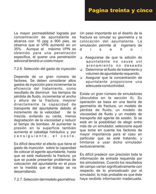 La mayor permeabilidad lograda por
concentración de apuntalante se
alcanza con 16 ppg a 900 pies, se
observa que el VPN aumentó en un
35%. Aunque el máximo VPN es
obtenido para una penetración
especifica, el querer una penetración
adicional tendrá un costo mayor.
7.2.6. Selección del gasto de inyección
Depende de un gran número de
factores. Se deben considerar altos
gastos de inyección para incrementar la
eficiencia del tratamiento, como
resultado de disminuir los tiempos de
pérdida de fluido, incrementar el ancho
y altura de la fractura, mejorar
directamente la capacidad de
transporte del apuntalante debido al
incremento de la velocidad de la
mezcla, evitando su caída, menos
degradación de la viscosidad y reducir
el tiempo de bombeo. Al aumentar la
presión en la superficie también
aumenta el caballaje hidráulico y, por
c o n s i g u i e n t e , e l c o s t o .
Es difícil describir el efecto que tiene el
gasto de inyección sobre la capacidad
de colocar el agente apuntalante, hasta
que se está realizando la fractura; ya
que se puede presentar problemas de
colocación del apuntalante en el pozo
en la medida que el trabajo se va
desarrollando.
7.2.7. Selección del modelo geométrico
Un paso importante en el diseño de la
fractura es simular su geometría y la
colocación del apuntalante. La
simulación permite al ingeniero de
d i s e ñ o :
?Asegurarse de que la adición de
apuntalante no cause unl
a r e n a m i e n t o n o d e s e a d o
?Determinar el fluido de tratamiento y
volumen de apuntalante requerido.
?Asegurar que la concentración de
apuntalante proporcione una
adecuada conductividad.
Existe un gran número de simuladores
(discutidos en la sección 4). Su
operación se basa en una teoría de
geometría de fractura, un modelo de
pérdida de fluido, un modelo de
viscosidad de fluido y un modelo de
transporte del agente de sostén. Si se
está en la posibilidad de elegir entre
más de un simulador, seleccione aquél
que tome en cuenta los factores de
mayor importancia para el caso en
particular que se esté tratando, y
limitarse a usar dicho simulador
exclusivamente.
Es difícil predecir con precisión toda la
información de entrada requerida por
los simuladores. Cuando los resultados
de campo varían significativamente con
respecto de lo pronosticado por el
simulador, lo más probable es que éste
haya recibido información inadecuada.
Pagina treinta y cinco
 