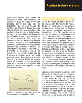 teoría que soporta este criterio de
evaluación está fundamentada en
análisis de flujo de fluidos en medios
porosos, por lo que aquí sólo se
presentan los criterios finales de
análisis. La Figura 9 ilustra las tres
etapas típicas que se presentan en la
evolución de la geometría de la fractura.
La primera etapa indica el desarrollo
inicial de la fractura, donde ésta crece
en forma irrestricta. Esta etapa es
generalmente corta en tiempo y termina
cuando la fractura queda verticalmente
confinada por formaciones adyacentes
competentes (superior e inferior). En
esta etapa es aplicable el modelo KGD.
Durante la segunda etapa, el
incremento en presión indica que la
fractura esencialmente se está
propagando longitudinalmente
(obedece al modelo PKN). La tercera
etapa se presenta cuando la presión
neta se aproxima a la magnitud del
esfuerzo mínimo de alguna de las
barreras verticales.
Figura 9. Evolución geométrica de la
fractura y presión durante el bombeo.
Evaluación del comportamiento de la
fractura a partir de gráficas log-log. La
Figura 10 ilustra los diferentes modos
de propagación de fractura. El modo ,
donde la pendiente se incrementa
gradualmente, indica que la fractura
está siendo contenida verticalmente
(pendiente -1/8 a ¼-), por lo que la
fractura se extiende longitudinalmente
dentro del yacimiento. El Modo , a
presión constante, pendiente cercana a
cero, indica que la presión neta ya
rebasó la capacidad de presión de la
formación, lo que origina un crecimiento
ineficiente de la fractura debido a alguno
de los siguientes dos factores o ambos:
crecimiento en altura de la fractura
debido a que se rebasó el esfuerzo de
confinamiento de una barrena vertical, o
alta pérdida de fluido a través de las
caras de la fractura. El modo , donde la
pendiente es cercana a la unidad, indica
que la fractura dejó de propagarse muy
probablemente por excesiva pérdida de
fluido.
pozo, ya que valores de la
pendiente mayores a la unidad indican
que, al dejar de crecer la fractura, no
puede recibir más sustentante o bien
que existe restricción en el flujo en la
vecindad cercana a la pared del pozo.
Debido a los altos gastos de inyección
en una fractura, este cambio en la
pendiente (de cercana a uno a valores
Esta etapa significa el arenamiento en el
vértice de la fractura y es un indicativo
de alerta de un potencial arenamiento
en elModelo I Modelo II
Modelo III
Modelo IV
Log(BHTP-FCP°)
Log(Tiempo de la bombeo)
Modelo I Modelo II
Modelo III
Modelo IV
Log(BHTP-FCP°)
Log(Tiempo de la bombeo)
Pagina treinta y siete
 