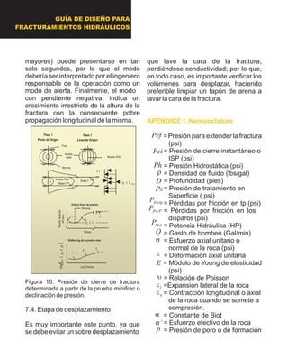 mayores) puede presentarse en tan
solo segundos, por lo que el modo
debería ser interpretado por el ingeniero
responsable de la operación como un
modo de alerta. Finalmente, el modo ,
con pendiente negativa, indica un
crecimiento irrestricto de la altura de la
fractura con la consecuente pobre
propagación longitudinal de la misma.
Figura 10. Presión de cierre de fractura
determinada a partir de la prueba minifrac o
declinación de presión.
7.4. Etapa de desplazamiento
Es muy importante este punto, ya que
se debe evitar un sobre desplazamiento
que lave la cara de la fractura,
perdiéndose conductividad; por lo que,
en todo caso, es importante verificar los
volúmenes para desplazar, haciendo
preferible limpiar un tapón de arena a
lavar la cara de la fractura.
= Presión para extender la fractura
(psi)
= Presión de cierre instantáneo o
ISP (psi)
= Presión Hidrostática (psi)
= Densidad de fluido (lbs/gal)
= Profundidad (pies)
= Presión de tratamiento en
Superficie ( psi)
= Pérdidas por fricción en tp (psi)
= Pérdidas por fricción en los
disparos (psi)
= Potencia Hidráulica (HP)
= Gasto de bombeo (Gal/min)
= Esfuerzo axial unitario o
normal de la roca (psi)
= Deformación axial unitaria
= Módulo de Young de elasticidad
(psi)
= Relación de Poisson
=Expansión lateral de la roca
= Contracción longitudinal o axial
de la roca cuando se somete a
compresión.
= Constante de Biot
= Esfuerzo efectivo de la roca
= Presión de poro o de formación
APÉNDICE 1. Nomenclatura
Modelo
radial Modelo KGD
min??cpEtapa 2
Etapa 3Modelo PKN
1
??
??cp
Tiempo
1
2
3
1
2
3
Gráfica log de la presión neta
Gráfica lineal de presión
Log (Tiempo)
??cwnetppp??logPresióndefondo
delpozo
Barrena
Barrena
Pozo
Paso 1
Punto de Origen
Paso 1
Linea de Origen
Modelo
radial Modelo KGD
min??cpEtapa 2
Etapa 3Modelo PKN
1
??
??cp
Tiempo
1
2
3
1
2
3
Gráfica log de la presión neta
Gráfica lineal de presión
Log (Tiempo)
??cwnetppp??log??cwnetppp??logPresióndefondo
delpozo
Barrena
Barrena
Pozo
Paso 1
Punto de Origen
Paso 1
Linea de Origen
GUÍA DE DISEÑO PARA
FRACTURAMIENTOS HIDRÁULICOS
p
´s
a
ae
le
u
E
e
s
Q
fricPP
HidP
frictpP
Ps
D
r
Ph
Pci
Pef
 