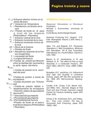 = Esfuerzo efectivo mínimo en la
pared del pozo
= Variación de Temperatura
= Resistencia a la tensión de la
roca
el pozo= Presión de fondo en
a nivel de los disparos
Pbombeo)(Phidrostática +
= Esfuerzo vertical de la roca
= Esfuerzo horizontal de la roca
= Esfuerzo horizontal mínimo de
la roca
= Altura de la fractura
= Pérdida de fluido
= Resistencia aparente de la frac
tura (toughness)
= viscosidad del fluido
=Longitud de fractura
=Caídas de presión por filtración
entre la interfase del yacimiento y
la lejana del mismoparte
= Caídas de presión en la vecin-
dad del pozo
=Caídas de presión a través de
los disparos
=Caídas de presión por Tortuosi-
dad
de presión debido a= Caídas
desalineamiento de los disparos
=Volumen relativo de apuntalante
3
(lbm/md-ft )
= Densidad del apuntalante
=Porosidad del apuntalante
=Permeabilidad de fractura
=Presión de fondo en el pozo a
nivel de los disparos (Phidrostática
+ Pbombeo)
APÉNDICE 2. Referencias
Reservoir Stimulation in Petroleum
Production
Michael J. Economides, University of
Houston
Curtis Boney, Schlumberger Dowell.
Hydraulic Fracturing G.C. Howard C.R.
Fast. Monograph Volume 2 SPE Henry L.
Doherty Series
Allen, T.O. and Roberts, A.P. Production
Operations 2, Well Completions, Workover
and Stimulation. Oil & Gas Consultans
International, Inc. Fourth Edition, Volume 2.
USA, 1993.
Barron, A. N., Hendrickson, A. R. and
Weiland, D. R.: The effect of Flow on Acid
Reactivity in a Carbonate Fracture, JPT
(April 1962), 409-415; Trans. AIME (1966),
225.
Broaddus, G.C., and Knox, J.A.: Influence of
Acid Type and Quantity in Limestone
Etching, paper API 581-39-I presented at
the 1965 API Mid-Continent Meeting,
Wichita.
Coulter, A.W., Crowe, C.W., Barret, N.D.,
and Miller, B.D.: Aternate Stages of Pad
Fluid and Acid Provide Improved Leakoff
Control for Fracture Acidizing, paper SPE
6124, 1976.
Crowe, C.W., Hutchinson, B.H., and Trittipo,
B.L.: Fluis Loss Control: The Key to
Successful Acid Fracturing, paper SPE
16883, 1987.
Pagina treinta y nueve
Pw
fk
pj
pr
rpV
misalignpD
tortpD
pfpD
zocercadelpopD
cPD
L
m
KIC
HF
hs
Hs
vs
Pw
ts
dT
min´s
C
 