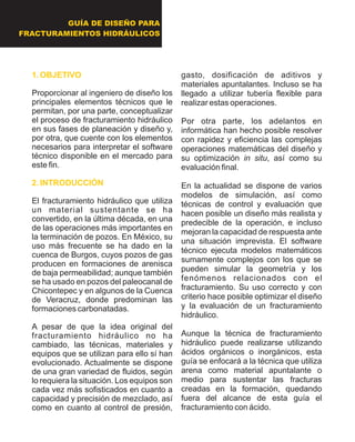 GUÍA DE DISEÑO PARA
FRACTURAMIENTOS HIDRÁULICOS
1. OBJETIVO
2. INTRODUCCIÓN
Proporcionar al ingeniero de diseño los
principales elementos técnicos que le
permitan, por una parte, conceptualizar
el proceso de fracturamiento hidráulico
en sus fases de planeación y diseño y,
por otra, que cuente con los elementos
necesarios para interpretar el software
técnico disponible en el mercado para
este fin.
El fracturamiento hidráulico que utiliza
un material sustentante se ha
convertido, en la última década, en una
de las operaciones más importantes en
la terminación de pozos. En México, su
uso más frecuente se ha dado en la
cuenca de Burgos, cuyos pozos de gas
producen en formaciones de arenisca
de baja permeabilidad; aunque también
se ha usado en pozos del paleocanal de
Chicontepec y en algunos de la Cuenca
de Veracruz, donde predominan las
formaciones carbonatadas.
A pesar de que la idea original del
fracturamiento hidráulico no ha
cambiado, las técnicas, materiales y
equipos que se utilizan para ello sí han
evolucionado. Actualmente se dispone
de una gran variedad de fluidos, según
lo requiera la situación. Los equipos son
cada vez más sofisticados en cuanto a
capacidad y precisión de mezclado, así
como en cuanto al control de presión,
gasto, dosificación de aditivos y
materiales apuntalantes. Incluso se ha
llegado a utilizar tubería flexible para
realizar estas operaciones.
Por otra parte, los adelantos en
informática han hecho posible resolver
con rapidez y eficiencia las complejas
operaciones matemáticas del diseño y
su optimización in situ, así como su
evaluación final.
En la actualidad se dispone de varios
modelos de simulación, así como
técnicas de control y evaluación que
hacen posible un diseño más realista y
predecible de la operación, e incluso
mejoran la capacidad de respuesta ante
una situación imprevista. El software
técnico ejecuta modelos matemáticos
sumamente complejos con los que se
pueden simular la geometría y los
fenómenos relacionados con el
fracturamiento. Su uso correcto y con
criterio hace posible optimizar el diseño
y la evaluación de un fracturamiento
hidráulico.
Aunque la técnica de fracturamiento
hidráulico puede realizarse utilizando
ácidos orgánicos o inorgánicos, esta
guía se enfocará a la técnica que utiliza
arena como material apuntalante o
medio para sustentar las fracturas
creadas en la formación, quedando
fuera del alcance de esta guía el
fracturamiento con ácido.
 