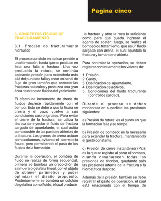 Pagina cinco
3. CONCEPTOS FÍSICOS DE
FRACTURAMIENTO
3.1. Proceso de fracturamiento
hidráulico
El proceso consiste en aplicar presión a
una formación, hasta que se produce en
ésta una falla o fractura. Una vez
producida la rotura, se continúa
aplicando presión para extenderla más
allá del punto de falla y crear un canal de
flujo de gran tamaño que conecte las
fracturas naturales y produzca una gran
área de drene de fluidos del yacimiento.
El efecto de incremento de drene de
fluidos decrece rápidamente con el
tiempo. Esto se debe a que la fisura se
cierra y el pozo vuelve a sus
condiciones casi originales. Para evitar
el cierre de la fractura, se utiliza la
técnica de inyectar el fluido de fractura
cargado de apuntalante, el cual actúa
como sostén de las paredes abiertas de
la fractura. Los granos de arena actúan
como columnas, evitando el cierre de la
fisura, pero permitiendo el paso de los
fluidos de la formación.
Durante la operación, el bombeo de
fluido se realiza de forma secuencial,
primero se bombea un precolchón de
salmuera o gelatina lineal, con el objeto
de obtener parámetros y poder
optimizar el diseño propuesto.
Posteriormente se bombea un colchón
de gelatina como fluido, el cual produce
la fractura y abre la roca lo suficiente
como para que pueda ingresar el
agente de sostén; luego, se realiza el
bombeo de tratamiento, que es un fluido
cargado con arena, el cual apuntala la
fractura y la mantiene abierta.
Para controlar la operación, se deben
registrar continuamente los valores de:
1. Presión,
2. Gasto,
3. Dosificación del apuntalante,
4. Dosificación de aditivos,
5. Condiciones del fluido fracturante
(control de calidad).
Durante el proceso se deben
monitorear en superficie las presiones
siguientes:
a) Presión de rotura: es el punto en que
la formación falla y se rompe.
b) Presión de bombeo: es la necesaria
para extender la fractura, manteniendo
el gasto constante.
c) Presión de cierre instantánea (Pci):
es la que se registra al parar el bombeo,
cuando desaparecen todas las
presiones de fricción, quedando sólo
las presiones interna de la fractura y la
hidrostática del pozo.
Además de la presión, también se debe
registrar el gasto de operación, el cual
está relacionado con el tiempo de
 