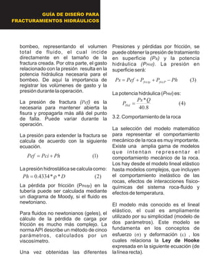 GUÍA DE DISEÑO PARA
FRACTURAMIENTOS HIDRÁULICOS
bombeo, representando el volumen
total de fluido, el cual incide
directamente en el tamaño de la
fractura creada. Por otra parte, el gasto
relacionado con la presión resulta en la
potencia hidráulica necesaria para el
bombeo. De aquí la importancia de
registrar los volúmenes de gasto y la
presión durante la operación.
La presión de fractura (Pef) es la
necesaria para mantener abierta la
fisura y propagarla más allá del punto
de falla. Puede variar durante la
operación.
La presión para extender la fractura se
calcula de acuerdo con la siguiente
ecuación.
La presión hidrostática se calcula como:
La pérdida por fricción (Pfrictp) en la
tubería puede ser calculada mediante
un diagrama de Moody, si el fluido es
newtoniano.
Para fluidos no newtonianos (geles), el
cálculo de la pérdida de carga por
fricción es mucho más complejo. La
normaAPI describe un método de cinco
parámetros, calculados por un
viscosímetro.
Una vez obtenidas las diferentes
Presiones y pérdidas por fricción, se
puede obtener la presión de tratamiento
en superficie (Ps) y la potencia
hidráulica (PHid). La presión en
superficie será:
La potencia hidráulica (PHid) es:
3.2. Comportamiento de la roca
La selección del modelo matemático
para representar el comportamiento
mecánico de la roca es muy importante.
Existe una amplia gama de modelos
q u e i n t e n t a n r e p r e s e n t a r e l
comportamiento mecánico de la roca.
Los hay desde el modelo lineal elástico
hasta modelos complejos, que incluyen
el comportamiento inelástico de las
rocas, efectos de interacciones físico-
químicas del sistema roca-fluido y
efectos de temperatura.
El modelo más conocido es el lineal
elástico, el cual es ampliamente
utilizado por su simplicidad (modelo de
dos parámetros). Este modelo se
fundamenta en los conceptos de
esfuerzo (s)y deformación (e), los
cuales relaciona la Ley de Hooke
expresada en la siguiente ecuación (de
la línea recta).
)1(PhPciPef +=
)2(**4334.0 DPh r=
)3(PhPPPefPs fricPfrictp -++=
)4(
8.40
*QPs
PHid =
 