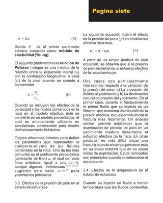 Pagina siete
Donde E es el primer parámetro
elástico conocido como módulo de
elasticidad (Young).
El segundo parámetro es la relación de
Poisson ?u???que es una medida de la
relación entre la expansión lateral (el)
con la contracción longitudinal o axial
(ea) de la roca cuando se somete a
compresión.
Cuando se incluyen los efectos de la
porosidad y los fluidos contenidos en la
roca en el modelo elástico, éste se
convierte en un modelo poroelástico, el
cual es ampliamente utilizado en
simuladores comerciales para diseño
de fracturamiento hidráulico.
Existen diferentes criterios para definir
los parámetros que representan el
comporta-miento de los fluidos
contenidos en la roca. Uno de los más
comunes es el coeficiente poroelástico
(constante de Biot) a, el cual es, para
fines prácticos, igual a uno (a=1),
reservoir simulation
aunque algunas referencias
sugieren este valor a=0.7 para
yacimientos petroleros.
3.3. Efectos de la presión de poro en el
estado de esfuerzos
La siguiente ecuación ilustra el efecto
de la presión de poro ( p) en el esfuerzo
efectivo de la roca.
A partir de un simple análisis de esta
ecuación, se observa que si la presión
de poro incrementa, el esfuerzo efectivo
de la roca disminuye.
Dos casos son particularmente
interesantes respecto a la variación de
la presión de poro: a) La inyección de
fluidos al yacimiento y b) La declinación
natural de presión del yacimiento. En el
primer caso, durante el fracturamiento
el primer fluido que se inyecta es un
filtrante, que ocasiona disminución de la
presión efectiva, lo que permite iniciar la
fractura más fácilmente. Un análisis
similar permite establecer que la
disminución de presión de poro en un
yacimiento maduro incrementa el
esfuerzo efectivo de la roca. En otras
palabras, es más difícil iniciar una
fractura cuando el campo petrolero está
en su etapa madura que en su etapa
inicial de explotación. Estos conceptos
son esenciales cuando se selecciona el
apuntalante.
3.4. Efectos de la temperatura en el
estado de esfuerzos
Cuando se inyecta un fluido a menor
temperatura que los fluidos contenidos
)5(esE=
)6(
a
l
e
e
u=
)7(´
pass-=
 