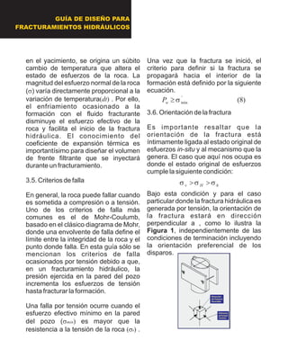 GUÍA DE DISEÑO PARA
FRACTURAMIENTOS HIDRÁULICOS
en el yacimiento, se origina un súbito
cambio de temperatura que altera el
estado de esfuerzos de la roca. La
magnitud del esfuerzo normal de la roca
(s) varía directamente proporcional a la
variación de temperatura(dt). Por ello,
el enfriamiento ocasionado a la
formación con el fluido fracturante
disminuye el esfuerzo efectivo de la
roca y facilita el inicio de la fractura
hidráulica. El conocimiento del
coeficiente de expansión térmica es
importantísimo para diseñar el volumen
de frente filtrante que se inyectará
durante un fracturamiento.
3.5. Criterios de falla
En general, la roca puede fallar cuando
es sometida a compresión o a tensión.
Uno de los criterios de falla más
comunes es el de Mohr-Coulumb,
basado en el clásico diagrama de Mohr,
donde una envolvente de falla define el
límite entre la integridad de la roca y el
punto donde falla. En esta guía sólo se
mencionan los criterios de falla
ocasionados por tensión debido a que,
en un fracturamiento hidráulico, la
presión ejercida en la pared del pozo
incrementa los esfuerzos de tensión
hasta fracturar la formación.
Una falla por tensión ocurre cuando el
esfuerzo efectivo mínimo en la pared
del pozo (smin)es mayor que la
resistencia a la tensión de la roca (st).
Una vez que la fractura se inició, el
criterio para definir si la fractura se
propagará hacia el interior de la
formación está definido por la siguiente
ecuación.
3.6. Orientación de la fractura
Es importante resaltar que la
orientación de la fractura está
íntimamente ligada al estado original de
esfuerzos in-situ y al mecanismo que la
genera. El caso que aquí nos ocupa es
donde el estado original de esfuerzos
cumple la siguiente condición:
Bajo esta condición y para el caso
particular donde la fractura hidráulica es
generada por tensión, la orientación de
la fractura estará en dirección
perpendicular a , como lo ilustra la
Figura 1, independientemente de las
condiciones de terminación incluyendo
la orientación preferencial de los
disparos.
)8('
mins³wP
hHv sss>>
Dirección
de fractura
favorable
Esfuerzo
principal
mínimo
Dirección
de fractura
favorable
Esfuerzo
principal
mínimo
 