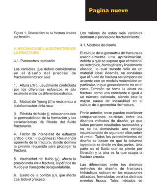Pagina nueve
Figura 1. Orientación de la fractura creada
por tensión.
4.1. Parámetros de diseño
Las variables que deben considerarse
en el diseño del proceso de
fracturamiento son seis:
1. Altura (HF), usualmente controlada
por los diferentes esfuerzos in situ
existente entre los diferentes estratos.
2. Modulo de Young (E) o resistencia a
la deformación de la roca.
3. Pérdida de fluido (), relacionada con
la permeabilidad de la formación y las
características de filtrado del fluido
fracturante.
4. Factor de intensidad de esfuerzo
crítico ( KIC ) (toughness). Resistencia
aparente de la fractura, donde domina
la presión requerida para propagar la
fractura.
5. Viscosidad del fluido (m), afecta la
presión neta en la fractura, la pérdida de
fluido y el transporte del apuntalante.
6. Gasto de la bomba (Q), que afecta
casi todo el proceso.
4. MECÁNICA DE LA GEOMETRÍA DE
LAFRACTURA
Los valores de estas seis variables
dominan el proceso de fracturamiento.
4.1. Modelos de diseño
El cálculo de la geometría de fractura es
esencialmente una aproximación,
debido a que se supone que el material
es isotrópico, homogéneo y linealmente
elástico, lo cual sucede sólo en un
material ideal. Además, se considera
que el fluido de fractura se comporta de
acuerdo con un modelo matemático en
particular, lo que generalmente no es el
caso. También se toma la altura de
fractura como una constante e igual a
un número estimado, siendo ésta la
mayor causa de inexactitud en el
cálculo de la geometría de fractura.
Por lo anterior, no se pueden establecer
comparaciones estrictas entre los
distintos métodos de diseño, ya que
todos proveen resultados razonables y
no se ha demostrado una ventaja
incuestionable de alguno de ellos sobre
el resto. Todos los procedimientos de
diseño se basan en que la columna
inyectada se divide en dos partes. Una
parte es el fluido que se pierde por
filtración y la otra es la que ocupa la
fractura creada.
Las diferencias entre los distintos
métodos de diseño de fracturas
hidráulicas radican en las ecuaciones
utilizadas, formuladas para los distintos
eventos físicos. Tales métodos se
 