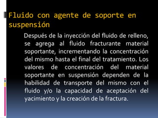Fluido con agente de soporte en
suspensión
   Después de la inyección del fluido de relleno,
   se agrega al fluido fracturante material
   soportante, incrementando la concentración
   del mismo hasta el final del tratamiento. Los
   valores de concentración del material
   soportante en suspensión dependen de la
   habilidad de transporte del mismo con el
   fluido y/o la capacidad de aceptación del
   yacimiento y la creación de la fractura.
 
