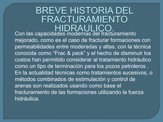 BREVE HISTORIA DEL
            FRACTURAMIENTO
                 HIDRAULICO.
 Con las capacidades modernas del fracturamiento
    mejorado, como es el caso de fracturar formaciones con
    permeabilidades entre moderadas y altas, con la técnica
    conocida como “Frac & pack” y el hecho de disminuir los
    costos han permitido considerar al tratamiento hidráulico
    como un tipo de terminación para los pozos petroleros .
   En la actualidad técnicas como tratamientos sucesivos, o
    métodos combinados de estimulación y control de
    arenas son realizados usando como base el
    fracturamiento de las formaciones utilizando la fuerza
    hidráulica.
 