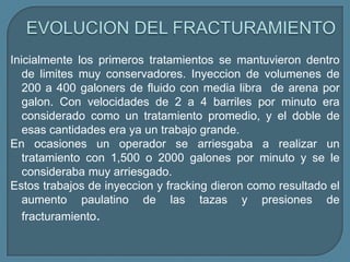 Inicialmente los primeros tratamientos se mantuvieron dentro
   de limites muy conservadores. Inyeccion de volumenes de
   200 a 400 galoners de fluido con media libra de arena por
   galon. Con velocidades de 2 a 4 barriles por minuto era
   considerado como un tratamiento promedio, y el doble de
   esas cantidades era ya un trabajo grande.
En ocasiones un operador se arriesgaba a realizar un
   tratamiento con 1,500 o 2000 galones por minuto y se le
   consideraba muy arriesgado.
Estos trabajos de inyeccion y fracking dieron como resultado el
   aumento paulatino de las tazas y presiones de
   fracturamiento.
 