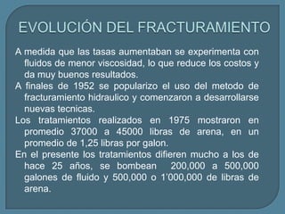 A medida que las tasas aumentaban se experimenta con
  fluidos de menor viscosidad, lo que reduce los costos y
  da muy buenos resultados.
A finales de 1952 se popularizo el uso del metodo de
  fracturamiento hidraulico y comenzaron a desarrollarse
  nuevas tecnicas.
Los tratamientos realizados en 1975 mostraron en
  promedio 37000 a 45000 libras de arena, en un
  promedio de 1,25 libras por galon.
En el presente los tratamientos difieren mucho a los de
  hace 25 años, se bombean 200,000 a 500,000
  galones de fluido y 500,000 o 1’000,000 de libras de
  arena.
 