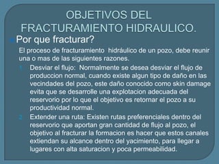  Por que fracturar?
  El proceso de fracturamiento hidráulico de un pozo, debe reunir
  una o mas de las siguientes razones.
  1. Desviar el flujo: Normalmente se desea desviar el flujo de
      produccion normal, cuando existe algun tipo de daño en las
      vecindades del pozo, este daño conocido como skin damage
      evita que se desarrolle una explotacion adecuada del
      reservorio por lo que el objetivo es retornar el pozo a su
      productividad normal.
  2. Extender una ruta: Existen rutas preferenciales dentro del
      reservorio que aportan gran cantidad de flujo al pozo, el
      objetivo al fracturar la formacion es hacer que estos canales
      extiendan su alcance dentro del yacimiento, para llegar a
      lugares con alta saturacion y poca permeabilidad.
 