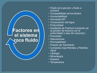 • Fluido de inyección y fluido a
                producir
              • Compatibilidad de los fluidos
              • Humectabilidad
              • Gravedad API
              • Composición del Agua
              • Profundidad
              • Gradiente de Fractura (variación pe
Factores en     la presión de fractura con la
                profundidad y tasa de inyección)
 el sistema   • Porosidad
              • Saturaciones
roca fluido   • Permeabilidad
              • Presión de Yacimiento
              • Contactos Gas-Petróleo y Petróleo-
                Agua
              • Litología
              • Mineralogía
              • Espesor
              • Temperatura
 