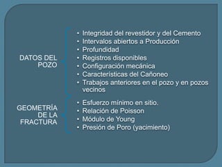 •   Integridad del revestidor y del Cemento
             •   Intervalos abiertos a Producción
             •   Profundidad
DATOS DEL    •   Registros disponibles
    POZO     •   Configuración mecánica
             •   Características del Cañoneo
             •   Trabajos anteriores en el pozo y en pozos
                 vecinos
             •   Esfuerzo mínimo en sitio.
GEOMETRÍA    •   Relación de Poisson
     DE LA
 FRACTURA    •   Módulo de Young
             •   Presión de Poro (yacimiento)
 