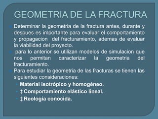    Determinar la geometria de la fractura antes, durante y
    despues es importante para evaluar el comportamiento
    y propagacion del fracturamiento, ademas de evaluar
    la viabilidad del proyecto.
    para lo anterior se utilizan modelos de simulacion que
    nos     permitan     caracterizar  la   geometria     del
    fracturamiento.
   Para estudiar la geometria de las fracturas se tienen las
    siguientes consideraciones:
     • Material isotrópico y homogéneo.
     • ‡ Comportamiento elástico lineal.
     • ‡ Reología conocida.
 