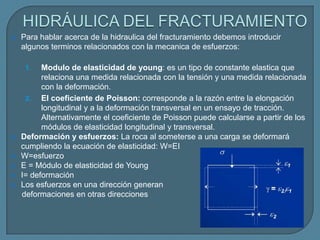    Para hablar acerca de la hidraulica del fracturamiento debemos introducir
    algunos terminos relacionados con la mecanica de esfuerzos:

     1.   Modulo de elasticidad de young: es un tipo de constante elastica que
          relaciona una medida relacionada con la tensión y una medida relacionada
          con la deformación.
     2. El coeficiente de Poisson: corresponde a la razón entre la elongación
          longitudinal y a la deformación transversal en un ensayo de tracción.
          Alternativamente el coeficiente de Poisson puede calcularse a partir de los
          módulos de elasticidad longitudinal y transversal.
   Deformación y esfuerzos: La roca al someterse a una carga se deformará
    cumpliendo la ecuación de elasticidad: W=EI
   W=esfuerzo
   E = Módulo de elasticidad de Young
   I= deformación
   Los esfuerzos en una dirección generan
    deformaciones en otras direcciones
 