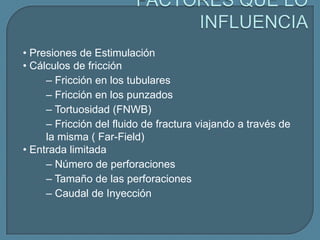 • Presiones de Estimulación
• Cálculos de fricción
     – Fricción en los tubulares
     – Fricción en los punzados
     – Tortuosidad (FNWB)
     – Fricción del fluido de fractura viajando a través de
     la misma ( Far-Field)
• Entrada limitada
     – Número de perforaciones
     – Tamaño de las perforaciones
     – Caudal de Inyección
 
