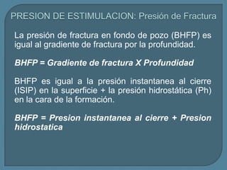 La presión de fractura en fondo de pozo (BHFP) es
igual al gradiente de fractura por la profundidad.

BHFP = Gradiente de fractura X Profundidad

BHFP es igual a la presión instantanea al cierre
(ISIP) en la superficie + la presión hidrostática (Ph)
en la cara de la formación.

BHFP = Presion instantanea al cierre + Presion
hidrostatica
 
