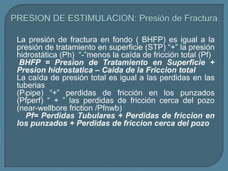 La presión de fractura en fondo ( BHFP) es igual a la
presión de tratamiento en superficie (STP) “+” la presión
hidrostática (Ph) “-”menos la caída de fricción total (Pf)
 BHFP = Presion de Tratamiento en Superficie +
Presion hidrostatica – Caida de la Friccion total
La caída de presión total es igual a las perdidas en las
tuberias
(Pfpipe) “+” perdidas de fricción en los punzados
(Pfperf) “ + ” las perdidas de fricción cerca del pozo
(near-wellbore friction /Pfnwb)
   Pf= Perdidas Tubulares + Perdidas de friccion en
los punzados + Perdidas de friccion cerca del pozo
 