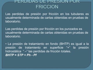 Las perdidas de presión por fricción en los tubulares es
usualmente determinada de cartas obtenidas en pruebas de
laboratorio.

Las perdidas de presión por fricción en los punzados es
usualmente determinada de cartas obtenidas en pruebas de
laboratorio.

• La presión de tratamiento en fondo (BHTP) es igual a la
presión de tratamiento en superficie “+” la presión
hidrostática “ –” las perdidas de fricción totales.
BHTP = STP + Ph - Pf
 