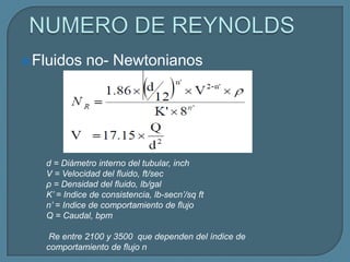  Fluidos    no- Newtonianos




   d = Diámetro interno del tubular, inch
   V = Velocidad del fluido, ft/sec
   ρ = Densidad del fluido, lb/gal
   K’ = Indice de consistencia, lb-secn’/sq ft
   n’ = Indice de comportamiento de flujo
   Q = Caudal, bpm

    Re entre 2100 y 3500 que dependen del índice de
   comportamiento de flujo n
 