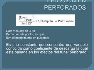 Rate = caudal en BPM
Perf = perdida por fricción psi
ID= diámetro interno en pulgadas

Es una constante que concentra una variable
conocida como coeficiente de descarga la cuál
esta basada en los efectos del túnel perforado.
 