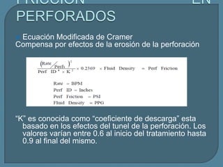 Ecuación Modificada de Cramer
Compensa por efectos de la erosión de la perforación




“K” es conocida como “coeficiente de descarga” esta
  basado en los efectos del tunel de la perforación. Los
  valores varían entre 0.6 al inicio del tratamiento hasta
  0.9 al final del mismo.
 