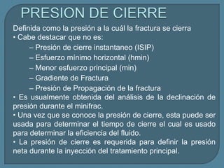 Definida como la presión a la cuál la fractura se cierra
• Cabe destacar que no es:
     – Presión de cierre instantaneo (ISIP)
     – Esfuerzo mínimo horizontal (hmin)
     – Menor esfuerzo principal (min)
     – Gradiente de Fractura
     – Presión de Propagación de la fractura
• Es usualmente obtenida del análisis de la declinación de
presión durante el minifrac.
• Una vez que se conoce la presión de cierre, esta puede ser
usada para determinar el tiempo de cierre el cual es usado
para determinar la eficiencia del fluido.
• La presión de cierre es requerida para definir la presión
neta durante la inyección del tratamiento principal.
 