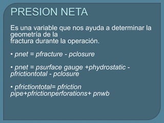 Es una variable que nos ayuda a determinar la
geometría de la
fractura durante la operación.
• pnet = pfracture - pclosure
• pnet = psurface gauge +phydrostatic -
pfrictiontotal - pclosure
• pfrictiontotal= pfriction
pipe+pfrictionperforations+ pnwb
 