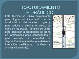 FRACTURAMIENTO
                 HIDRÁULICO
   Esta técnica se utiliza básicamente
    para lograr el incremento de la
    conductividad del petróleo o gas y
    para reducir o eliminar el efecto de
    daño en los pozos. También se utiliza
    para controlar la producción de arena
    en formaciones poco consolidadas y
    para atenuar la velocidad de
    deposición de materiales que dañan la
    formación (asfáltenos, parafinas y
    arcillas migratorias).
 