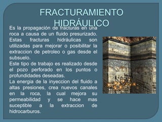 FRACTURAMIENTO
                  HIDRÁULICO
Es la propagación de fracturas en una
roca a causa de un fluido presurizado.
Estas     fracturas    hidráulicas  son
utilizadas para mejorar o posibilitar la
extraccion de petroleo o gas desde el
subsuelo.
Este tipo de trabajo es realizado desde
el pozo perforado en los puntos o
profundidades deseadas.
La energia de la inyeccion del fluido a
altas presiones, crea nuevos canales
en la roca, la cual mejora su
permeabilidad y se hace mas
suceptible     a    la   extraccion  de
hidrocarburos.
 