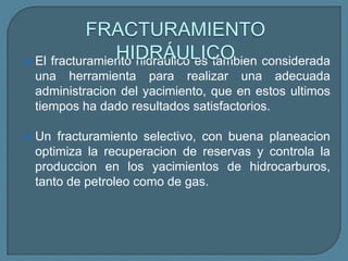 FRACTURAMIENTO
                HIDRÁULICO
 El fracturamiento hidraulico es tambien considerada
    una herramienta para realizar una adecuada
    administracion del yacimiento, que en estos ultimos
    tiempos ha dado resultados satisfactorios.

   Un fracturamiento selectivo, con buena planeacion
    optimiza la recuperacion de reservas y controla la
    produccion en los yacimientos de hidrocarburos,
    tanto de petroleo como de gas.
 
