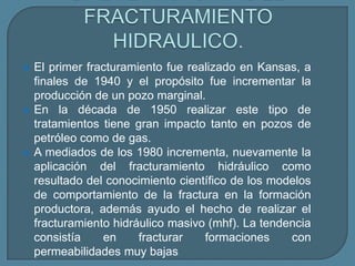    El primer fracturamiento fue realizado en Kansas, a
    finales de 1940 y el propósito fue incrementar la
    producción de un pozo marginal.
   En la década de 1950 realizar este tipo de
    tratamientos tiene gran impacto tanto en pozos de
    petróleo como de gas.
   A mediados de los 1980 incrementa, nuevamente la
    aplicación del fracturamiento hidráulico como
    resultado del conocimiento científico de los modelos
    de comportamiento de la fractura en la formación
    productora, además ayudo el hecho de realizar el
    fracturamiento hidráulico masivo (mhf). La tendencia
    consistía    en     fracturar   formaciones     con
    permeabilidades muy bajas
 