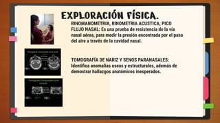 EXPLORACIÓN FÍSICA.
RINOMANOMETRIA, RINOMETRIA ACUSTICA, PICO
FLUJO NASAL: Es una prueba de resistencia de la vía
nasal aérea, para medir la presión encontrada por el paso
del aire a través de la cavidad nasal.
TOMOGRAFÍA DE NARIZ Y SENOS PARANASALES:
Identiﬁca anomalias oseas y estructurales, además de
demostrar hallazgos anatómicos inesperados.
 