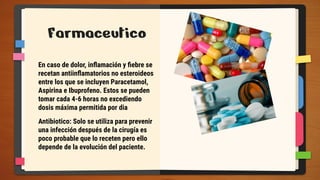 Farmaceutico
En caso de dolor, inﬂamación y ﬁebre se
recetan antiinﬂamatorios no esteroideos
entre los que se incluyen Paracetamol,
Aspirina e Ibuprofeno. Estos se pueden
tomar cada 4-6 horas no excediendo
dosis máxima permitida por dia
Antibiotico: Solo se utiliza para prevenir
una infección después de la cirugía es
poco probable que lo receten pero ello
depende de la evolución del paciente.
 