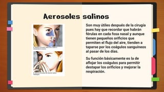 Aerosoles salinos
Son muy útiles después de la cirugía
pues hay que recordar que habrán
férulas en cada fosa nasal y aunque
tienen pequeños oriﬁcios que
permiten el ﬂujo del aire, tienden a
taparse por los coágulos sanguíneos
al pasar de los días.
Su función básicamente es la de
aﬂojar los coágulos para permitir
destapar los oriﬁcios y mejorar la
respiración.
 