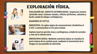 EXPLORACIÓN FÍSICA.
EVALUACIÓN DEL ASPECTO EXTERNO NASAL: Inspeccion exterior
(piramide nasal, ventanas nasales, oriﬁcios piriformes, columela y
borde caudal de tabique cartilaginoso).
MANIOBRA DE COTTLE.
RINOSCOPIA: Se aplica topica de vasoconstrictor (fenilefrina al
0.25% u oximetazolina al 2%) para evaluar.
Septum nasal en porción ósea y cartilaginosa, estado de cornetes
y zona de la válvula nasal.
ENDOSCOPIA NASAL: Mediante anestesia topica se visualiza la
parte interna de la cavidad nasal, mediante la transmisión de la
imagen en una pantalla de televisión.
 
