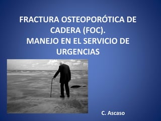 FRACTURA OSTEOPORÓTICA DE
CADERA (FOC).
MANEJO EN EL SERVICIO DE
URGENCIAS
C. Ascaso
 