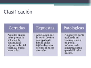 Clasificación
Cerradas
• Aquellas en que
no se presenta
solución de
continuidad
alguna en la piel
vecina al hueso
lesionado.
Expuestas
• Aquellas en que
la lesión ósea se
acompaña de
herida en los
tejidos blandos
vecinos al hueso
afectado.
Patológicas
• No ocurren por la
acción de un
traumatismo si
no por la
influencia de
algún trastorno
que debilita los
huesos.
 