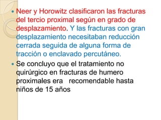 La mayoría  de las fracturas proximales en niños son fisiarías y representan lesiones tipo II Salter-Harris.