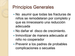 Principios GeneralesNo  asumir que todas las fracturas de niños se remodelaran por completo y que es innecesario una reducción adecuadaNo dañar el  disco de crecimiento.Inmovilizar de manera adecuada al niño no cooperadorPrevenir a los padres de probables complicaciones o secuelas