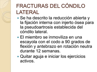 FRACTURAS DEL CÓNDILO LATERALTx postoperatorio: Inmovilización por 6 sem.Extraer las agujas si la consolidación esta progresando.Reanudar la movilidad del codo fuera de la férula.La ferula no se retira hasta que las Rx muestren consolidación firme.Estas fracturas se caracterizan por consolidación tardía y retrazada.