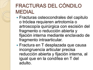 FRACTURAS DEL CÓNDILO MEDIALTx. Tipo I y II: sin desplazamiento con férula y observación.Con desplazamiento con reducción abierta y fijación interna para evitar el trastorno del crecimiento y pseudoartrosis.Tipo III: reducción abierta y fijación interna.