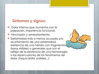 Síntomas y signos:
    Dolor intenso que aumenta con la
    palpación, impotencia funcional.
    Hinchazón y amoratamiento,
   Deformidad más o menos acusada y/o
    acortamiento de una extremidad,
    existencia de una herida con fragmentos
    óseos visibles) o generales que son el
    reflejo de la existencia de una hemorragia
    o las repercusiones de los fenómenos de
    dolor (taquicardia, palidez...)
 
