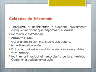 Cuidados de Enfermería
   Tranquilizar al accidentado y explicarle previamente
    cualquier maniobra que tengamos que realizar.
   No mover la extremidad.
   Aplicar frío local.
   Quitar anillos, relojes, etc, todo lo que apriete.
   Inmovilizar articulación.
   En fracturas abiertas, cubrir la herida con gasas estériles o
    y humedecer.
   No intentar introducir el hueso dentro de la extremidad.
    Contener la posible hemorragia.
 