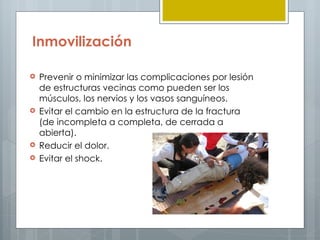 Inmovilización

   Prevenir o minimizar las complicaciones por lesión
    de estructuras vecinas como pueden ser los
    músculos, los nervios y los vasos sanguíneos.
   Evitar el cambio en la estructura de la fractura
    (de incompleta a completa, de cerrada a
    abierta).
   Reducir el dolor.
   Evitar el shock.
 