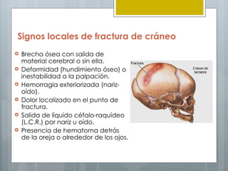 Signos locales de fractura de cráneo
   Brecha ósea con salida de
    material cerebral o sin ella.
   Deformidad (hundimiento óseo) o
    inestabilidad a la palpación.
   Hemorragia exteriorizada (nariz-
    oído).
   Dolor localizado en el punto de
    fractura.
   Salida de líquido céfalo-raquídeo
    (L.C.R.) por nariz u oído.
   Presencia de hematoma detrás
    de la oreja o alrededor de los ojos.
 