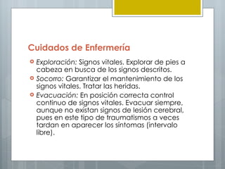 Cuidados de Enfermería
   Exploración: Signos vitales. Explorar de pies a
    cabeza en busca de los signos descritos.
   Socorro: Garantizar el mantenimiento de los
    signos vitales. Tratar las heridas.
   Evacuación: En posición correcta control
    continuo de signos vitales. Evacuar siempre,
    aunque no existan signos de lesión cerebral,
    pues en este tipo de traumatismos a veces
    tardan en aparecer los síntomas (intervalo
    libre).
 